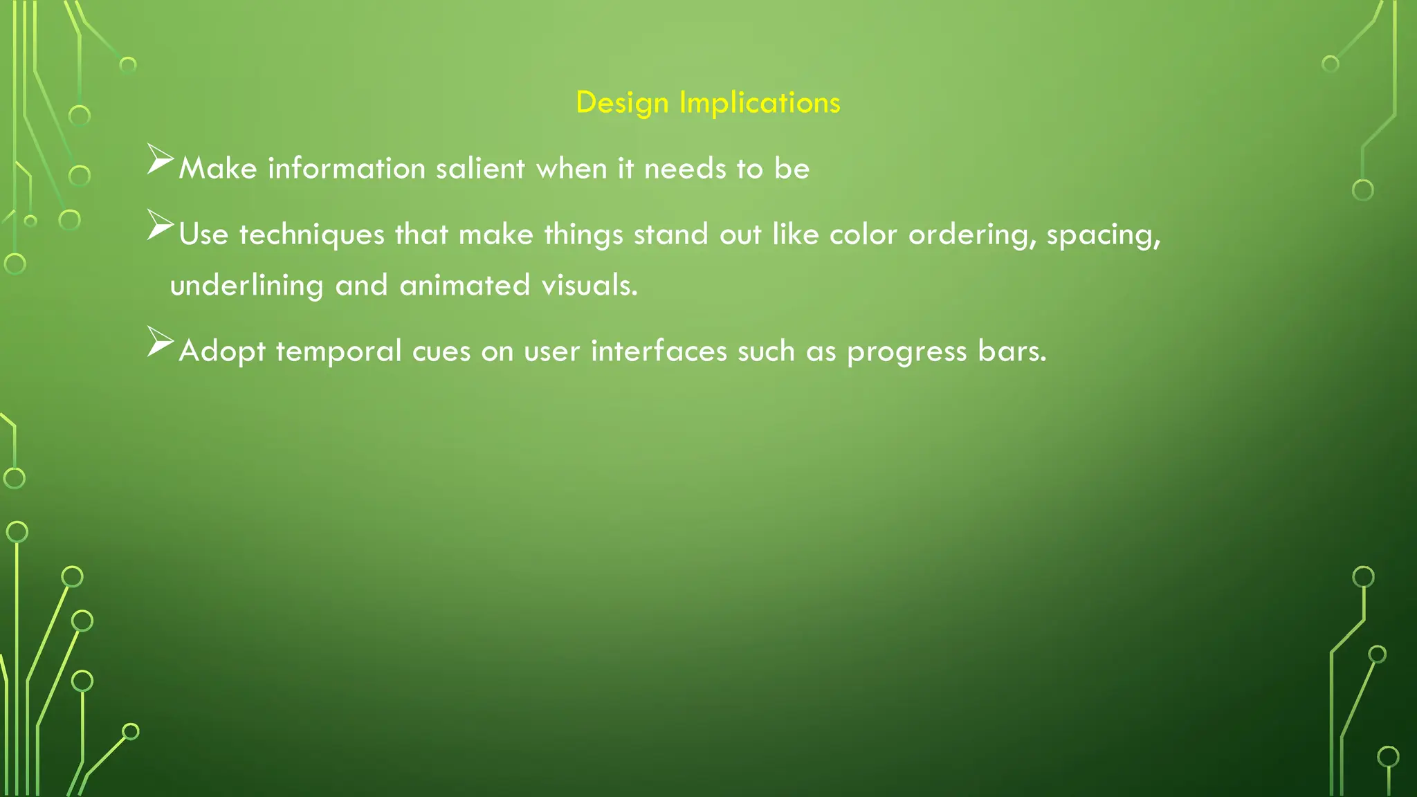 Design Implications
Make information salient when it needs to be
Use techniques that make things stand out like color ordering, spacing,
underlining and animated visuals.
Adopt temporal cues on user interfaces such as progress bars.
 