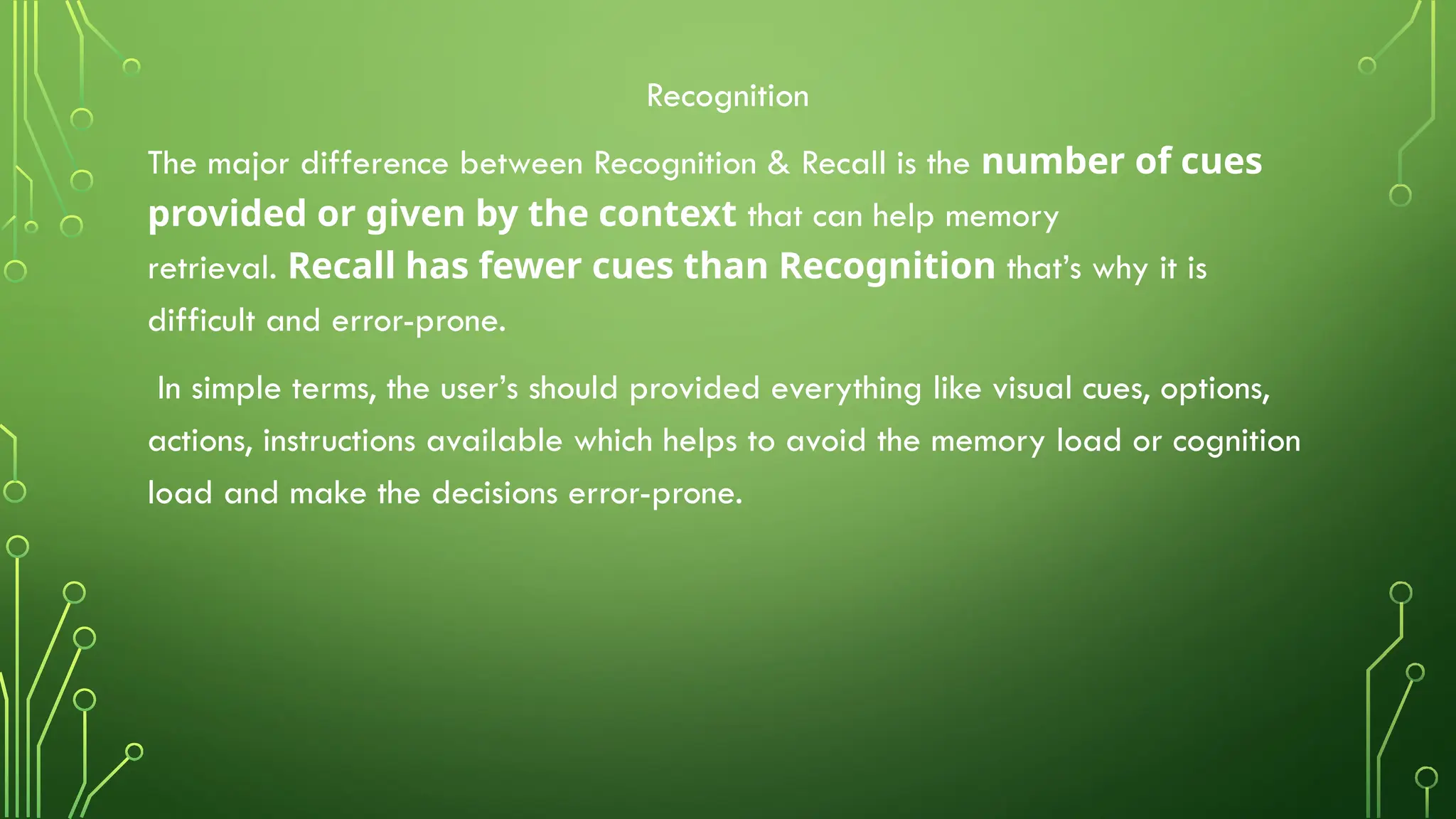 Recognition
The major difference between Recognition & Recall is the number of cues
provided or given by the context that can help memory
retrieval. Recall has fewer cues than Recognition that’s why it is
difficult and error-prone.
In simple terms, the user’s should provided everything like visual cues, options,
actions, instructions available which helps to avoid the memory load or cognition
load and make the decisions error-prone.
 