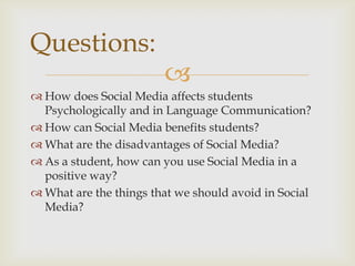 Questions:
                        ?
? How does Social Media affects students
  Psychologically and in Language Communication?
? How can Social Media benefits students?
? What are the disadvantages of Social Media?
? As a student, how can you use Social Media in a
  positive way?
? What are the things that we should avoid in Social
  Media?
 