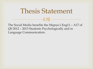 Thesis Statement
               ?
The Social Media benefits the Mapuas Eng11 C A17 of
QS 2012 C 2013 Students Psychologically and in
Language Communication.
 