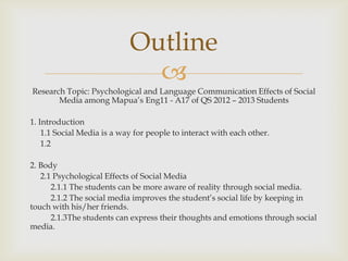 Outline
                              ?
Research Topic: Psychological and Language Communication Effects of Social
       Media among Mapuas Eng11 - A17 of QS 2012 C 2013 Students

1. Introduction
    1.1 Social Media is a way for people to interact with each other.
    1.2

2. Body
   2.1 Psychological Effects of Social Media
      2.1.1 The students can be more aware of reality through social media.
      2.1.2 The social media improves the students social life by keeping in
touch with his/her friends.
      2.1.3The students can express their thoughts and emotions through social
media.
 