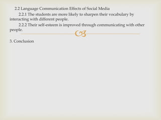 2.2 Language Communication Effects of Social Media
     2.2.1 The students are more likely to sharpen their vocabulary by
interacting with different people.
     2.2.2 Their self-esteem is improved through communicating with other
people.

3. Conclusion
                                   ?
 