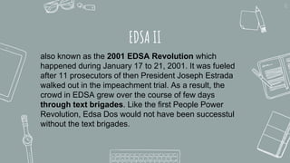EDSA II
11
also known as the 2001 EDSA Revolution which
happened during January 17 to 21, 2001. It was fueled
after 11 prosecutors of then President Joseph Estrada
walked out in the impeachment trial. As a result, the
crowd in EDSA grew over the course of few days
through text brigades. Like the first People Power
Revolution, Edsa Dos would not have been successtul
without the text brigades.
 