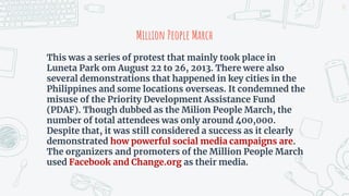 Million People March
This was a series of protest that mainly took place in
Luneta Park om August 22 to 26, 2013. There were also
several demonstrations that happened in key cities in the
Philippines and some locations overseas. It condemned the
misuse of the Priority Development Assistance Fund
(PDAF). Though dubbed as the Milion People March, the
number of total attendees was only around 400,000.
Despite that, it was still considered a success as it clearly
demonstrated how powerful social media campaigns are.
The organizers and promoters of the Million People March
used Facebook and Change.org as their media.
13
 