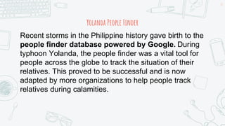 Yolanda People Finder
15
Recent storms in the Philippine history gave birth to the
people finder database powered by Google. During
typhoon Yolanda, the people finder was a vital tool for
people across the globe to track the situation of their
relatives. This proved to be successful and is now
adapted by more organizations to help people track
relatives during calamities.
 