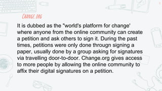 Change.org
18
It is dubbed as the "world's platform for change'
where anyone from the online community can create
a petition and ask others to sign it. During the past
times, petitions were only done througn signing a
paper, usually done by a group asking for signatures
via travelling door-to-door. Change.org gives access
to more people by allowing the online community to
affix their digital signatures on a petition.
 