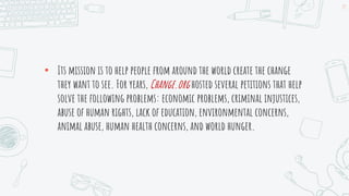 • Its mission is to help people from around the world create the change
they want to see. For years, Change.org hosted several petitions that help
solve the following problems: economic problems, criminal injustices,
abuse of human rights, lack of education, environmental concerns,
animal abuse, human health concerns, and world hunger.
19
 
