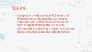 Objectives
• Independently discuss how ICT tools and
platforms have changed the way people
communicate, and how social change has
been brought about by the use of ICTs.
• Distinguish social power of social media from
digital citizenship and the Filipino people.
2
 