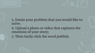 5. Estate your problem that you would like to
soIve.
6. Upload a photo or video that captures the
emotions of your story;
7. Then lastly click the word publish.
21
 