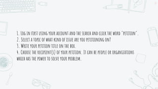 1. Log in first using your account and the search and click the word "petition".
2. Select a topic of what kind of issue are you petitioning on?
3. Write your petition title on the box.
4. Choose the recipient(s) of your petition. It can be people or organizations
which has the power to solve your problem.
22
 