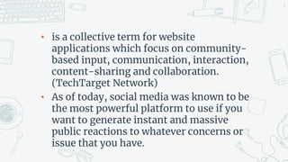 • is a collective term for website
applications which focus on community-
based input, communication, interaction,
content-sharing and collaboration.
(TechTarget Network)
• As of today, social media was known to be
the most powerful platform to use if you
want to generate instant and massive
public reactions to whatever concerns or
issue that you have.
6
 