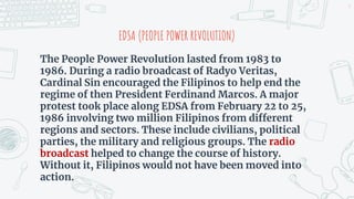 The People Power Revolution lasted from 1983 to
1986. During a radio broadcast of Radyo Veritas,
Cardinal Sin encouraged the Filipinos to help end the
regime of then President Ferdinand Marcos. A major
protest took place along EDSA from February 22 to 25,
1986 involving two million Filipinos from different
regions and sectors. These include civilians, political
parties, the military and religious groups. The radio
broadcast helped to change the course of history.
Without it, Filipinos would not have been moved into
action.
EDSA (PEOPLE POWER REVOLUTION)
9
 