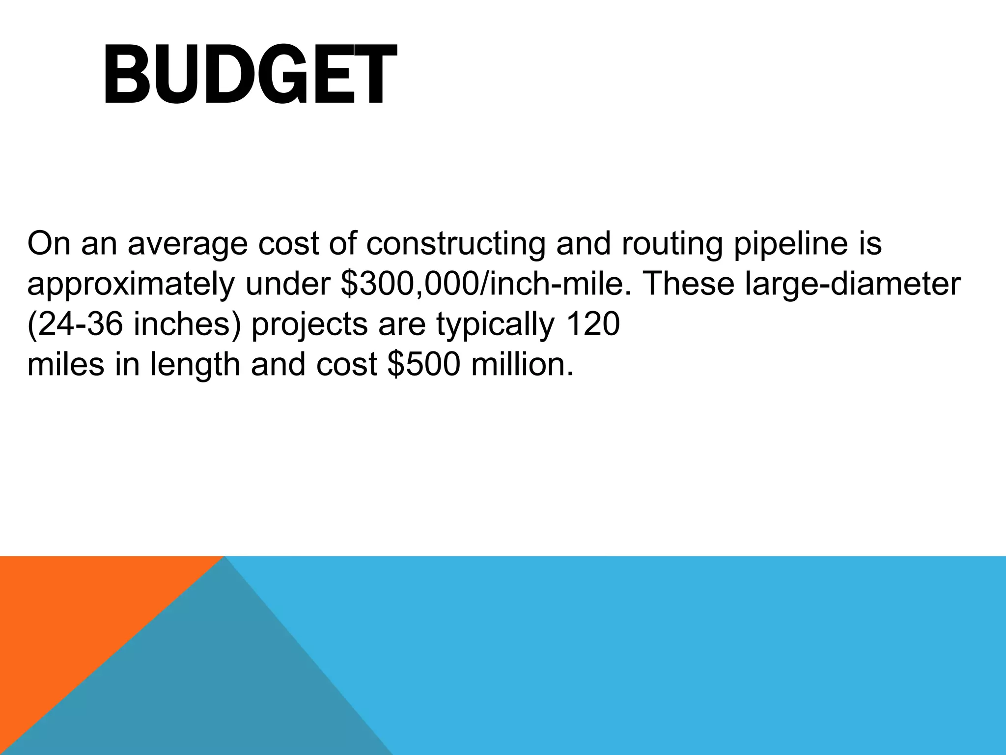 BUDGET 
On an average cost of constructing and routing pipeline is 
approximately under $300,000/inch-mile. These large-diameter 
(24-36 inches) projects are typically 120 
miles in length and cost $500 million. 
 