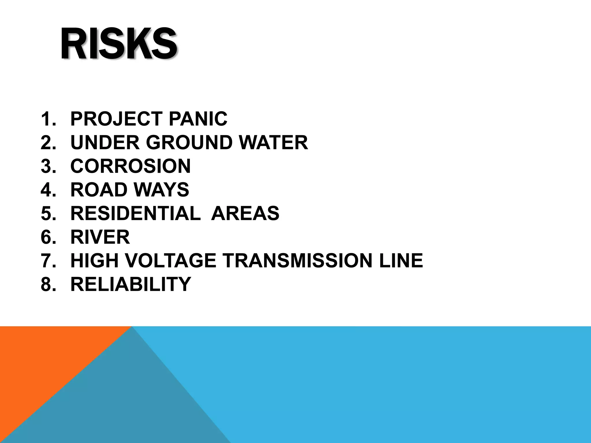 RISKS 
1. PROJECT PANIC 
2. UNDER GROUND WATER 
3. CORROSION 
4. ROAD WAYS 
5. RESIDENTIAL AREAS 
6. RIVER 
7. HIGH VOLTAGE TRANSMISSION LINE 
8. RELIABILITY 
 