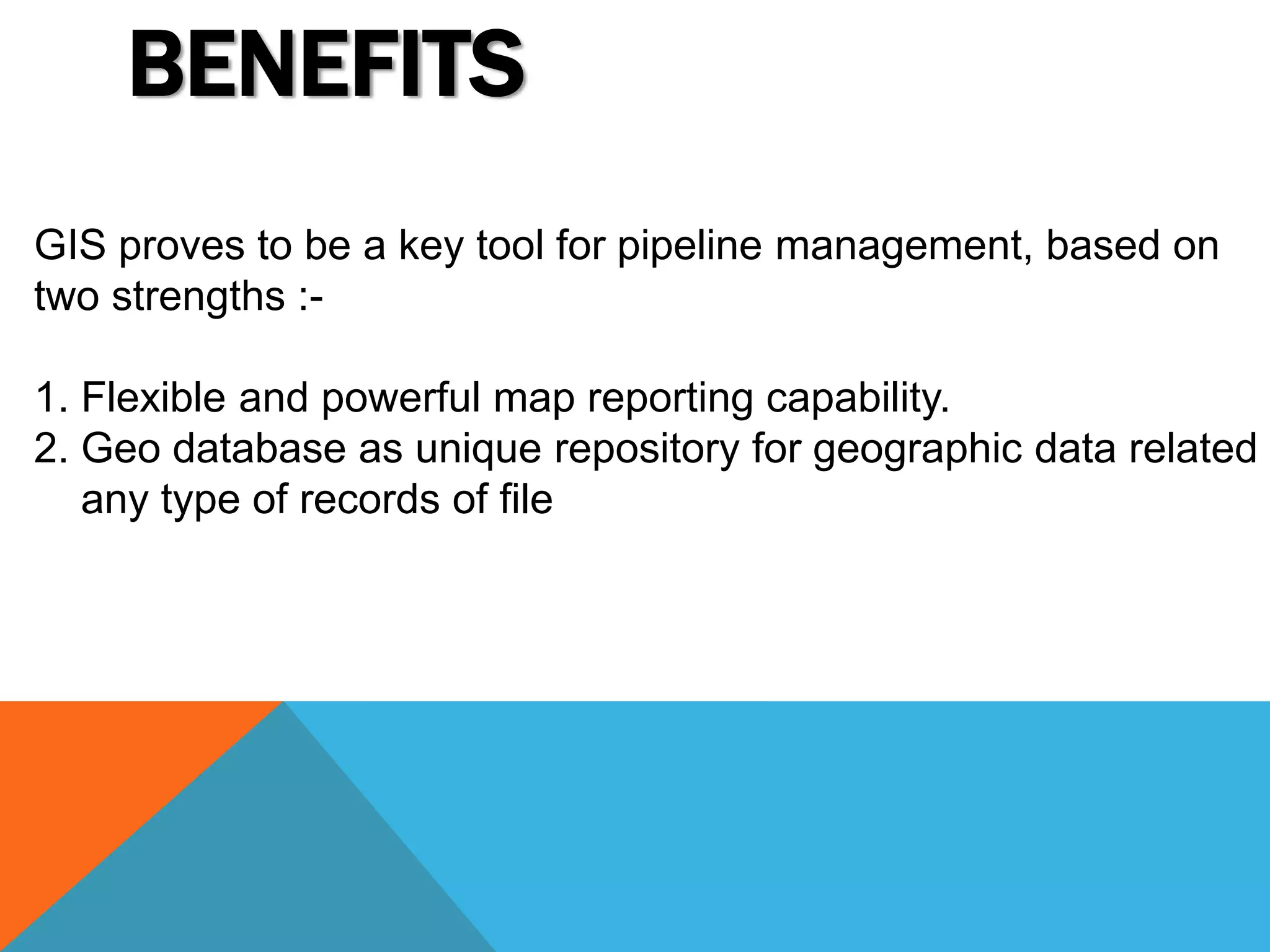 BENEFITS 
GIS proves to be a key tool for pipeline management, based on 
two strengths :- 
1. Flexible and powerful map reporting capability. 
2. Geo database as unique repository for geographic data related any type of records of file 
 