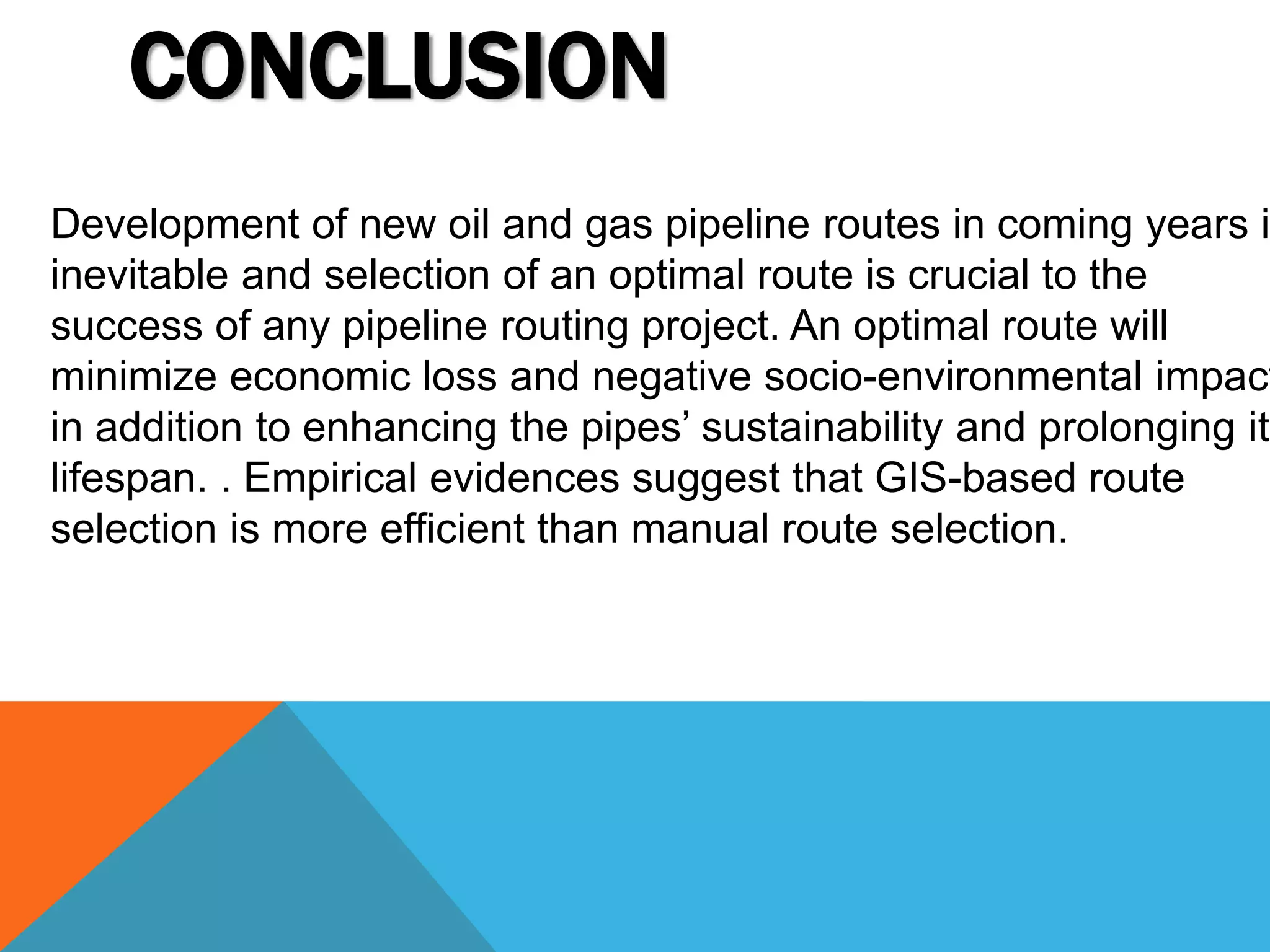 CONCLUSION 
Development of new oil and gas pipeline routes in coming years is 
inevitable and selection of an optimal route is crucial to the 
success of any pipeline routing project. An optimal route will 
minimize economic loss and negative socio-environmental impacts, 
in addition to enhancing the pipes’ sustainability and prolonging its 
lifespan. . Empirical evidences suggest that GIS-based route 
selection is more efficient than manual route selection. 
