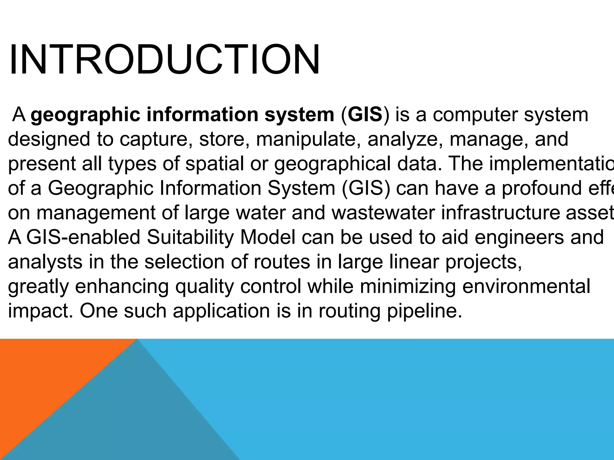INTRODUCTION 
A geographic information system (GIS) is a computer system 
designed to capture, store, manipulate, analyze, manage, and 
present all types of spatial or geographical data. The implementation 
of a Geographic Information System (GIS) can have a profound effect 
on management of large water and wastewater infrastructure assets. 
A GIS-enabled Suitability Model can be used to aid engineers and 
analysts in the selection of routes in large linear projects, 
greatly enhancing quality control while minimizing environmental 
impact. One such application is in routing pipeline. 
 