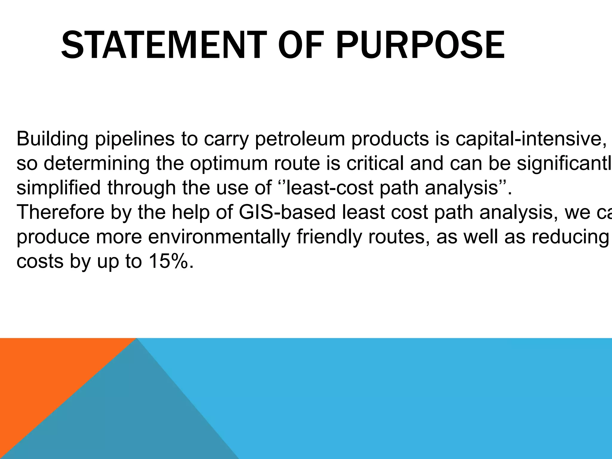 STATEMENT OF PURPOSE 
Building pipelines to carry petroleum products is capital-intensive, 
so determining the optimum route is critical and can be significantly 
simplified through the use of ‘’least-cost path analysis’’. 
Therefore by the help of GIS-based least cost path analysis, we can 
produce more environmentally friendly routes, as well as reducing 
costs by up to 15%. 
 
