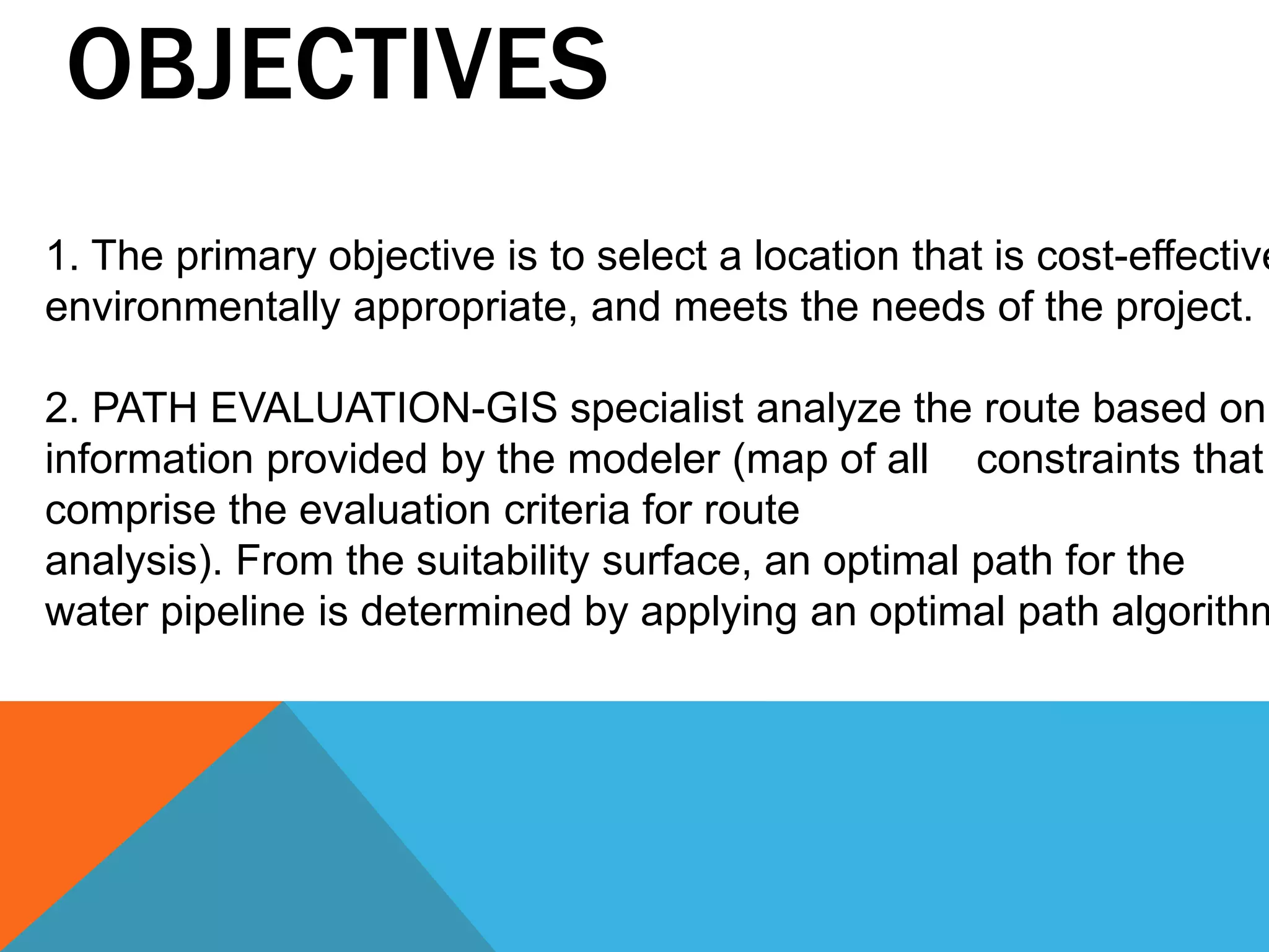 OBJECTIVES 
1. The primary objective is to select a location that is cost-effective, 
environmentally appropriate, and meets the needs of the project. 
2. PATH EVALUATION-GIS specialist analyze the route based on 
information provided by the modeler (map of all constraints that 
comprise the evaluation criteria for route 
analysis). From the suitability surface, an optimal path for the 
water pipeline is determined by applying an optimal path algorithm. 
 