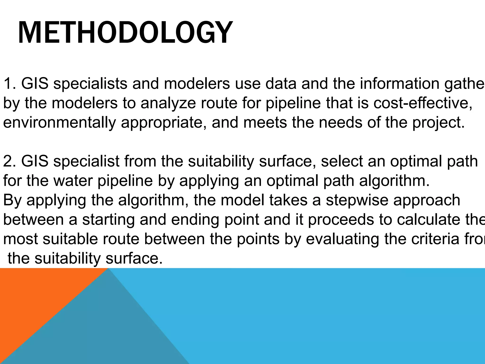 METHODOLOGY 
1. GIS specialists and modelers use data and the information gathered 
by the modelers to analyze route for pipeline that is cost-effective, 
environmentally appropriate, and meets the needs of the project. 
2. GIS specialist from the suitability surface, select an optimal path 
for the water pipeline by applying an optimal path algorithm. 
By applying the algorithm, the model takes a stepwise approach 
between a starting and ending point and it proceeds to calculate the 
most suitable route between the points by evaluating the criteria from 
the suitability surface. 
 