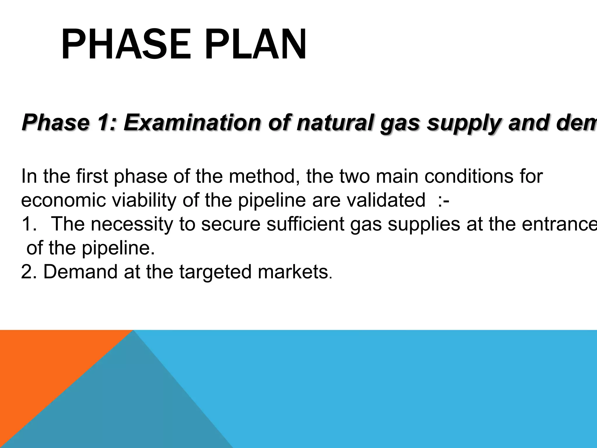 PHASE PLAN 
Phase 1: Examination of natural gas supply and demand 
In the first phase of the method, the two main conditions for 
economic viability of the pipeline are validated :- 
1. The necessity to secure sufficient gas supplies at the entrance 
of the pipeline. 
2. Demand at the targeted markets. 
 
