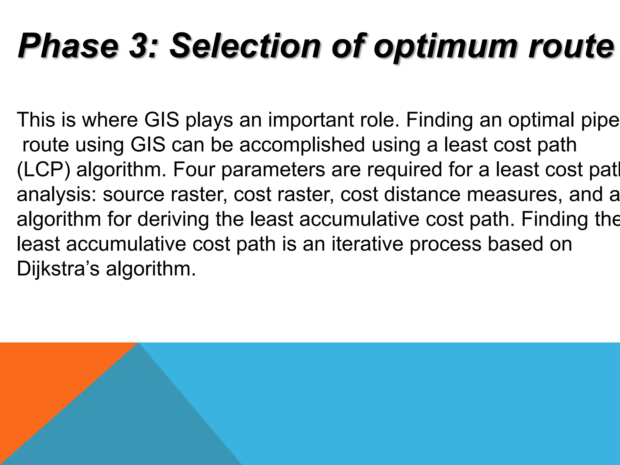 Phase 3: Selection of optimum route 
This is where GIS plays an important role. Finding an optimal pipeline 
route using GIS can be accomplished using a least cost path 
(LCP) algorithm. Four parameters are required for a least cost path 
analysis: source raster, cost raster, cost distance measures, and an 
algorithm for deriving the least accumulative cost path. Finding the 
least accumulative cost path is an iterative process based on 
Dijkstra’s algorithm. 
 