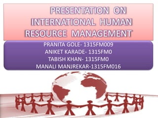 PRESENTATION ON 
INTERNATIONAL HUMAN 
RESOURCE MANAGEMENT 
PRANITA GOLE- 1315FM009 
ANIKET KARADE- 1315FM0 
TABISH KHAN- 1315FM0 
MANALI MANJREKAR-1315FM016 
 