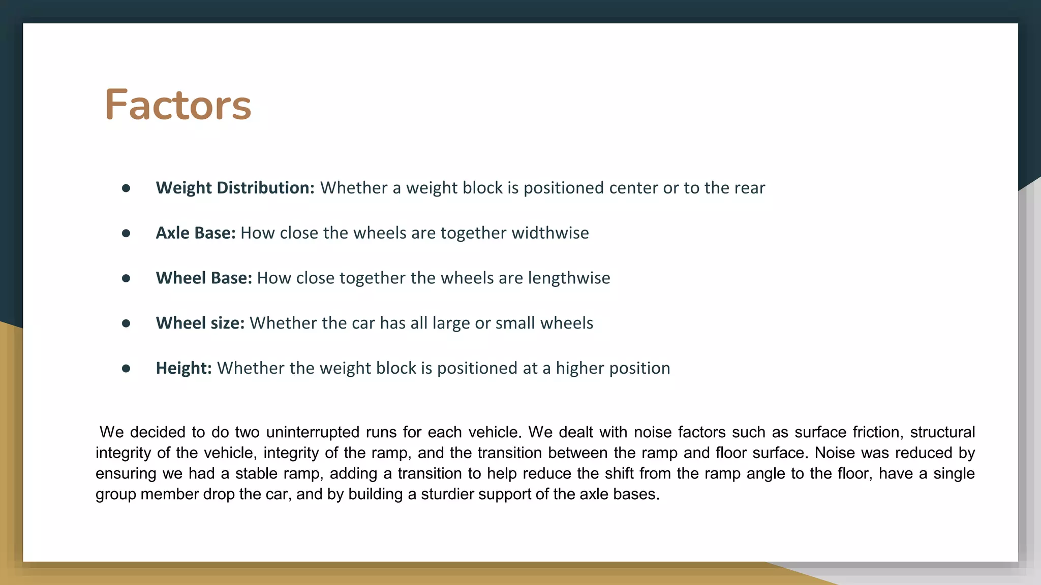 Factors
● Weight Distribution: Whether a weight block is positioned center or to the rear
● Axle Base: How close the wheels are together widthwise
● Wheel Base: How close together the wheels are lengthwise
● Wheel size: Whether the car has all large or small wheels
● Height: Whether the weight block is positioned at a higher position
We decided to do two uninterrupted runs for each vehicle. We dealt with noise factors such as surface friction, structural
integrity of the vehicle, integrity of the ramp, and the transition between the ramp and floor surface. Noise was reduced by
ensuring we had a stable ramp, adding a transition to help reduce the shift from the ramp angle to the floor, have a single
group member drop the car, and by building a sturdier support of the axle bases.
 
