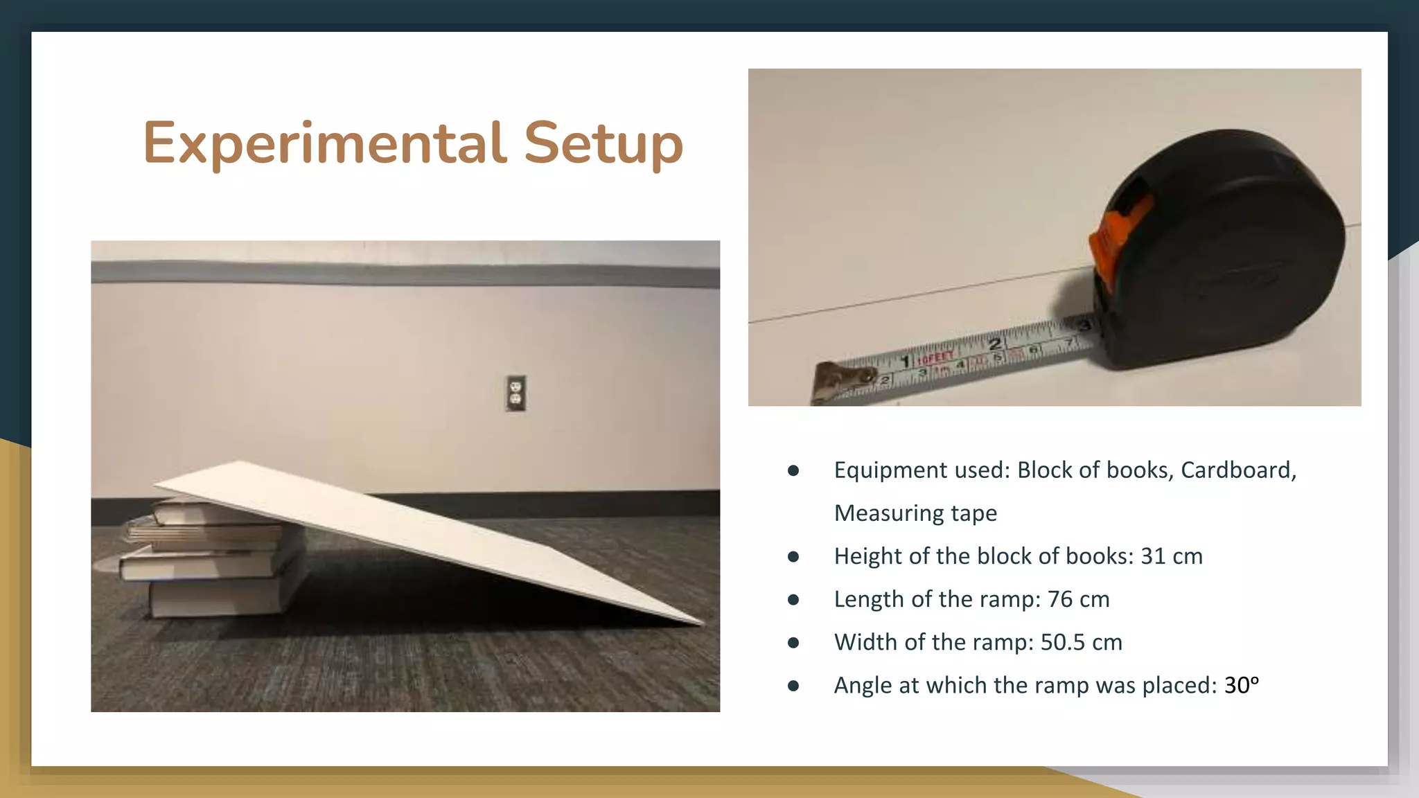 Experimental Setup
● Equipment used: Block of books, Cardboard,
Measuring tape
● Height of the block of books: 31 cm
● Length of the ramp: 76 cm
● Width of the ramp: 50.5 cm
● Angle at which the ramp was placed: 30ᵒ
 