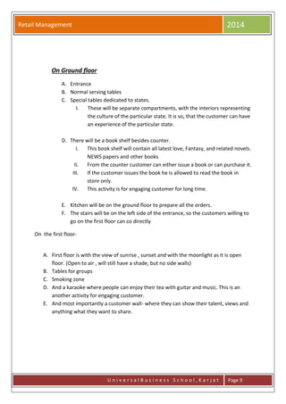 Retail Management 2014
U n i v e r s a l B u s i n e s s S c h o o l , K a r j a t Page 9
On Ground floor
A. Entrance
B. Normal serving tables
C. Special tables dedicated to states.
I. These will be separate compartments, with the interiors representing
the culture of the particular state. It is so, that the customer can have
an experience of the particular state.
D. There will be a book shelf besides counter.
I. This book shelf will contain all latest love, Fantasy, and related novels.
NEWS papers and other books
II. From the counter customer can either issue a book or can purchase it.
III. If the customer issues the book he is allowed to read the book in
store only.
IV. This activity is for engaging customer for long time.
E. Kitchen will be on the ground floor to prepare all the orders.
F. The stairs will be on the left side of the entrance, so the customers willing to
go on the first floor can co directly
On the first floor-
A. First floor is with the view of sunrise , sunset and with the moonlight as it is open
floor. (Open to air , will still have a shade, but no side walls)
B. Tables for groups
C. Smoking zone
D. And a karaoke where people can enjoy their tea with guitar and music. This is an
another activity for engaging customer.
E. And most importantly a customer wall- where they can show their talent, views and
anything what they want to share.
 