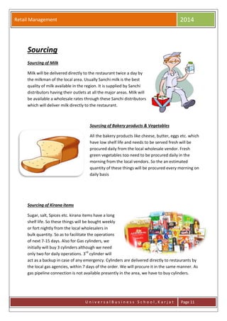 Retail Management 2014
U n i v e r s a l B u s i n e s s S c h o o l , K a r j a t Page 11
Sourcing
Sourcing of Milk
Milk will be delivered directly to the restaurant twice a day by
the milkman of the local area. Usually Sanchi milk is the best
quality of milk available in the region. It is supplied by Sanchi
distributors having their outlets at all the major areas. Milk will
be available a wholesale rates through these Sanchi distributors
which will deliver milk directly to the restaurant.
Sourcing of Bakery products & Vegetables
All the bakery products like cheese, butter, eggs etc. which
have low shelf life and needs to be served fresh will be
procured daily from the local wholesale vendor. Fresh
green vegetables too need to be procured daily in the
morning from the local vendors. So the an estimated
quantity of these things will be procured every morning on
daily basis
Sourcing of Kirana items
Sugar, salt, Spices etc. kirana items have a long
shelf life. So these things will be bought weekly
or fort nightly from the local wholesalers in
bulk quantity. So as to facilitate the operations
of next 7-15 days. Also for Gas cylinders, we
initially will buy 3 cylinders although we need
only two for daily operations. 3rd
cylinder will
act as a backup in case of any emergency. Cylinders are delivered directly to restaurants by
the local gas agencies, within 7 days of the order. We will procure it in the same manner. As
gas pipeline connection is not available presently in the area, we have to buy cylinders.
 