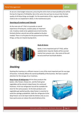 Retail Management 2014
U n i v e r s a l B u s i n e s s S c h o o l , K a r j a t Page 12
As we are a low budget restaurant, procuring the entire items at least possible price will be
the key for long term Profitability. But at the same time we have to ensure that the best
quality of all these things are bought. For the examination of this, regular quality checks
needs to be run (explained in detail, in the maintenance part)
Sourcing of crockery and Utensils
As the main aim of T-PoG is to provide an overall
experience of having tea, crockery plays an important
role. Crockery needs to be updated every 6 to 8 months.
Similarly Kitchen utensils too will be updated as & when
needed. There is no fix place for the procurement of these
things, as they are impulse buying items.
Books & Games
Books, A very important part of T-PoG, will be
updated when required. Books will be sourced
mainly from amazon.com , Also some of the will
be procured from local book dealers.
Stocking
Stocking the inventory in a efficient manner is one of the most important part for any type
of business. It directly affects the overall profitability of the business. We have a special
attention for the storage of our inventory.
Deep Freezer & Refrigerator All the Dairy products like
butter, milk, Paneer, Cheese etc. and the fresh green
vegetables will be stored in deep freezer for continued
freshness. A full size refrigerator too will be available the
store for the same purpose. As the dairy products and
vegetables get spoiled quickly, deep freezer is essential to
avoid the spoilage probabilities. Both the refrigerator & the
deep freezer are to be kept inside the kitchen only so as to
have quick access an reduce the overall delivery time.
 