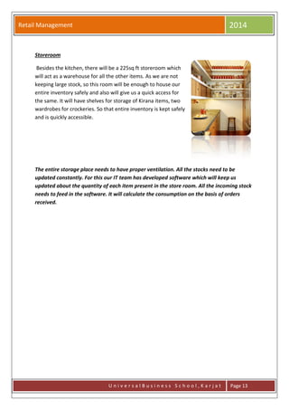 Retail Management 2014
U n i v e r s a l B u s i n e s s S c h o o l , K a r j a t Page 13
Storeroom
Besides the kitchen, there will be a 225sq ft storeroom which
will act as a warehouse for all the other items. As we are not
keeping large stock, so this room will be enough to house our
entire inventory safely and also will give us a quick access for
the same. It will have shelves for storage of Kirana items, two
wardrobes for crockeries. So that entire inventory is kept safely
and is quickly accessible.
The entire storage place needs to have proper ventilation. All the stocks need to be
updated constantly. For this our IT team has developed software which will keep us
updated about the quantity of each item present in the store room. All the incoming stock
needs to feed in the software. It will calculate the consumption on the basis of orders
received.
 