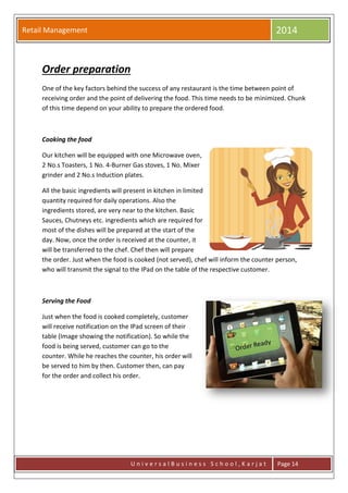 Retail Management 2014
U n i v e r s a l B u s i n e s s S c h o o l , K a r j a t Page 14
Order preparation
One of the key factors behind the success of any restaurant is the time between point of
receiving order and the point of delivering the food. This time needs to be minimized. Chunk
of this time depend on your ability to prepare the ordered food.
Cooking the food
Our kitchen will be equipped with one Microwave oven,
2 No.s Toasters, 1 No. 4-Burner Gas stoves, 1 No. Mixer
grinder and 2 No.s Induction plates.
All the basic ingredients will present in kitchen in limited
quantity required for daily operations. Also the
ingredients stored, are very near to the kitchen. Basic
Sauces, Chutneys etc. ingredients which are required for
most of the dishes will be prepared at the start of the
day. Now, once the order is received at the counter, it
will be transferred to the chef. Chef then will prepare
the order. Just when the food is cooked (not served), chef will inform the counter person,
who will transmit the signal to the IPad on the table of the respective customer.
Serving the Food
Just when the food is cooked completely, customer
will receive notification on the IPad screen of their
table (Image showing the notification). So while the
food is being served, customer can go to the
counter. While he reaches the counter, his order will
be served to him by then. Customer then, can pay
for the order and collect his order.
 