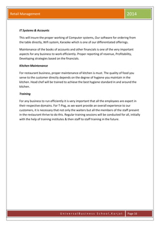 Retail Management 2014
U n i v e r s a l B u s i n e s s S c h o o l , K a r j a t Page 16
IT Systems & Accounts
This will insure the proper working of Computer systems, Our software for ordering from
the table directly, Wifi system, Karaoke which is one of our differentiated offerings.
Maintenance of the books of accounts and other financials is one of the very important
aspects for any business to work efficiently. Proper reporting of revenue, Profitability,
Developing strategies based on the financials.
Kitchen Maintenance
For restaurant business, proper maintenance of kitchen is must. The quality of food you
serve to the customer directly depends on the degree of hygiene you maintain in the
kitchen. Head chef will be trained to achieve the best hygiene standard in and around the
kitchen.
Training
For any business to run efficiently it is very important that all the employees are expert in
their respective domains. For T-Pog, as we want provide an overall experience to our
customers, it is necessary that not only the waiters but all the members of the staff present
in the restaurant thrive to do this. Regular training sessions will be conducted for all, initially
with the help of training institutes & then staff to staff training in the future.
 