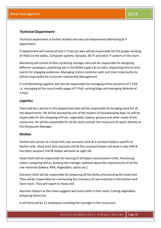 Retail Management 2014
U n i v e r s a l B u s i n e s s S c h o o l , K a r j a t Page 18
Technical Department:
Technical department is further divided into two sub departments Marketing & IT
department.
IT department will consist of only 1 IT person who will be responsible for the proper working
of IPads on the tables, Computer systems, Karaoke, Wi-Fi and other IT systems in the store.
Marketing will consist of One marketing manager who will be responsible for designing
different campaigns, publishing ads in the NEWS papers & on radio, Organizing time to time
events for engaging audiences, Managing instore customer wall, and most importantly he
will be responsible for Customer relationship Management.
IT and Marketing together will also be responsible for managing online presence of T-PoG.
i.e. managing all the social media pages of T-PoG, writing blogs and managing Website of
T-PoG!
Logistics
There will be 1 person in this department who will be responsible for bringing stock for all
the departments. He will be assisted by one of the helpers of housekeeping dept. he will be
responsible for the shopping of fruits, vegetables, bakery, grocery and other needs of the
restaurant. He will be responsible for all the work outside the restaurant & report directly to
the Restaurant Manager.
Kitchen
Kitchen will consist of a Head chef, two assistant chefs & 2 assistant helpers specific to
kitchen only. Head chef, One assistant chef & One assistant helper will work in day shift &
the other assistant chef & Helper will work at night sift.
Head Chefs will be responsible for training of all helpers and assistant chefs. Processing
orders, preparing dishes, keeping the manager updated above the requirements of all the
raw materials (bakery, Milk, Vegetables, spices etc.)
Assistant chefs will be responsible for preparing all the dishes and assisting the head chef.
They will be responsible for maintaining the inventory of raw materials in the kitchen and
store room. They will report to Head chef.
Assistant helpers as the name suggests will assist chefs in their work. Cutting vegetables,
preparing dishes etc.
In all there will be 15 employees including the manager in the restaurant.
 