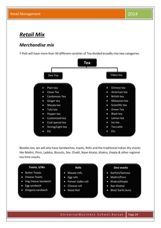 Retail Management 2014
U n i v e r s a l B u s i n e s s S c h o o l , K a r j a t Page 24
Retail Mix
Merchandise mix
T-PoG will have more than 50 different varieties of Tea divided broadly into two catagories.
Besides tea, we will also have Sandwiches, toasts, Rolls and the traditional indian dry snacks
like Mathri, Pinni, Laddus, Biscuits, Sev, Chakli, Naan khatai, khakra, thepla & other regional
tea time snacks.
Tea
Desi Tea Videsi tea
 Plain tea
 Clove Tea
 Cardomom Tea
 Ginger tea
 Masala tea
 Tulsi tea
 Pepper tea
 Customized tea
 Coal special tea
 Strong/Light tea
 Etc
 Chinese tea
 American tea
 British tea
 Malaysian tea
 Scientific tea
 Green Tea
 Black tea
 Lemon tea
 Ice tea
 Tea Latte
 Etc.
Toasts, S/Ws
 Butter Toasts
 Cheese Toasts
 Veg cheese Sandwich
 Egg sandwich
 Oregano sandwich
 Masala rolls
 Egg rolls
 Paneer tadka roll
 Chinese roll
 Malai Roll
 Kachori/Samosa
 Mathri/Pinni
 Khakra/thepla
 Nan khattai
 Bhel/ Garlic buns
Rolls Desi snacks
 