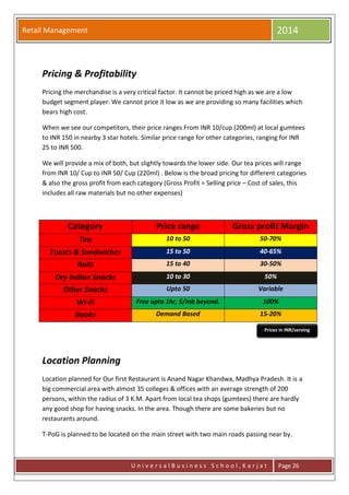 Retail Management 2014
U n i v e r s a l B u s i n e s s S c h o o l , K a r j a t Page 26
Pricing & Profitability
Pricing the merchandise is a very critical factor. It cannot be priced high as we are a low
budget segment player. We cannot price it low as we are providing so many facilities which
bears high cost.
When we see our competitors, their price ranges From INR 10/cup (200ml) at local gumtees
to INR 150 in nearby 3 star hotels. Similar price range for other categories, ranging for INR
25 to INR 500.
We will provide a mix of both, but slightly towards the lower side. Our tea prices will range
from INR 10/ Cup to INR 50/ Cup (220ml) . Below is the broad pricing for different categories
& also the gross profit from each category (Gross Profit = Selling price – Cost of sales, this
includes all raw materials but no other expenses)
Category Price range Gross profit Margin
Tea 10 to 50 50-70%
Toasts & Sandwiches 15 to 50 40-65%
Rolls 15 to 40 30-50%
Dry Indian Snacks 10 to 30 50%
Other Snacks Upto 50 Variable
Wi-Fi Free upto 1hr, 5/mb beyond. 100%
Books Demand Based 15-20%
Location Planning
Location planned for Our first Restaurant is Anand Nagar Khandwa, Madhya Pradesh. It is a
big commercial area with almost 35 colleges & offices with an average strength of 200
persons, within the radius of 3 K.M. Apart from local tea shops (gumtees) there are hardly
any good shop for having snacks. In the area. Though there are some bakeries but no
restaurants around.
T-PoG is planned to be located on the main street with two main roads passing near by.
Prices in INR/serving
 