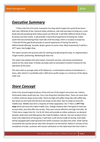 Retail Management 2014
U n i v e r s a l B u s i n e s s S c h o o l , K a r j a t Page 2
Executive Summary
T-PoG is the first of its kind, innovative Tea shop which targets the youth & tea lovers
with over 100 kinds of tea, Classical Indian ambience, safe and cool place to hang out, a cool
book store & everything what Indian youth can think off. It will offer different kinds of teas
& various tea time snacks. It will provide a new kind of experience of having tea. Indian
youth love tea and leaving those road side small tea shops, there is no place to enjoy tea.
T-PoG will fill that gap & will provide an overall experience of having Tea with its
differentiated offerings. Karaoke, Books, games to name a few. Most importantly it will be a
24*7 open, low budget shop.
The report contains the business plan for starting and operating the shop. It’s Segmentation,
Target market, positioning, Marketing & retail mix.
The report also explains the store layout, Consumer journey, and various promotional
events for the retail shop. It finally concludes with an estimated 6 months Finances for the
operation of the store.
The store with an average order of Rs.50/person, is estimated to achieve its breakeven in ….
Years, after which it is profitable with a 50% Gross profit margin on a minimum of the above
order size.
Store Concept
India is the second largest producer of tea and one of the largest consumers too. Indians,
Particularly Indian youth love tea. Tea is one thing that refreshes them. There are more than
5 million small tea shops across India. There are high end coffee shops like café coffee day,
Star bucks on one hand and the local tea shops on the other. But no shops to serve the
middle class. Middle class form a majority of Indian population. Our T-PoG is a 24*7 Tea
shop which will serve the Indian middle class. College students don’t feel good to have tea
at local stalls, also they offer low variety. They even cannot afford to visit high end cafes. At
T-PoG menu ranges from Rs. 5 to Rs.50. Store will provide an Indian ambience, on demand
karaoke, book store and table games like snake & ladders, ludo etc. the core product of our
shop is the experience of having tea. It will have a self-service mode of serving. Each table
will be equipped with ordering kiosk from which customer can place the order. Order will be
received by the counter person who then forwards it to the kitchen. Before 5 minutes of the
completion of order, customer will receive notification on the table kiosk that their order is
 