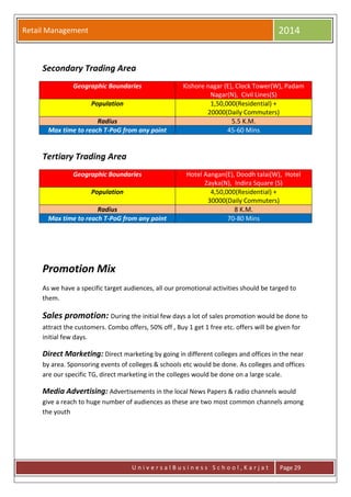 Retail Management 2014
U n i v e r s a l B u s i n e s s S c h o o l , K a r j a t Page 29
Secondary Trading Area
Geographic Boundaries Kishore nagar (E), Clock Tower(W), Padam
Nagar(N), Civil Lines(S)
Population 1,50,000(Residential) +
20000(Daily Commuters)
Radius 5.5 K.M.
Max time to reach T-PoG from any point 45-60 Mins
Tertiary Trading Area
Geographic Boundaries Hotel Aangan(E), Doodh talai(W), Hotel
Zayka(N), Indira Square (S)
Population 4,50,000(Residential) +
30000(Daily Commuters)
Radius 8 K.M.
Max time to reach T-PoG from any point 70-80 Mins
Promotion Mix
As we have a specific target audiences, all our promotional activities should be targed to
them.
Sales promotion: During the initial few days a lot of sales promotion would be done to
attract the customers. Combo offers, 50% off , Buy 1 get 1 free etc. offers will be given for
initial few days.
Direct Marketing: Direct marketing by going in different colleges and offices in the near
by area. Sponsoring events of colleges & schools etc would be done. As colleges and offices
are our specific TG, direct marketing in the colleges would be done on a large scale.
Media Advertising: Advertisements in the local News Papers & radio channels would
give a reach to huge number of audiences as these are two most common channels among
the youth
 