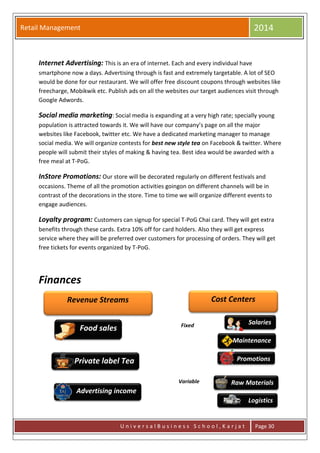 Retail Management 2014
U n i v e r s a l B u s i n e s s S c h o o l , K a r j a t Page 30
Internet Advertising: This is an era of internet. Each and every individual have
smartphone now a days. Advertising through is fast and extremely targetable. A lot of SEO
would be done for our restaurant. We will offer free discount coupons through websites like
freecharge, Mobikwik etc. Publish ads on all the websites our target audiences visit through
Google Adwords.
Social media marketing: Social media is expanding at a very high rate; specially young
population is attracted towards it. We will have our company’s page on all the major
websites like Facebook, twitter etc. We have a dedicated marketing manager to manage
social media. We will organize contests for best new style tea on Facebook & twitter. Where
people will submit their styles of making & having tea. Best idea would be awarded with a
free meal at T-PoG.
InStore Promotions: Our store will be decorated regularly on different festivals and
occasions. Theme of all the promotion activities goingon on different channels will be in
contrast of the decorations in the store. Time to time we will organize different events to
engage audiences.
Loyalty program: Customers can signup for special T-PoG Chai card. They will get extra
benefits through these cards. Extra 10% off for card holders. Also they will get express
service where they will be preferred over customers for processing of orders. They will get
free tickets for events organized by T-PoG.
Finances
Private label Tea
Revenue Streams
Food sales
Advertising income
Cost Centers
Salaries
Maintenance
Promotions
Fixed
Variable Raw Materials
Logistics
 
