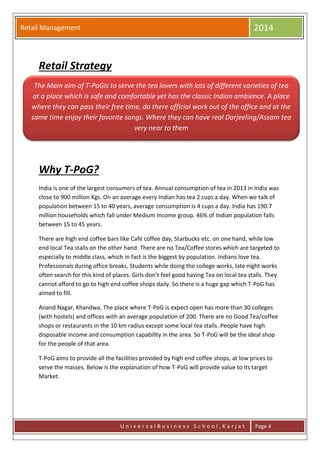 Retail Management 2014
U n i v e r s a l B u s i n e s s S c h o o l , K a r j a t Page 4
Retail Strategy
Why T-PoG?
India is one of the largest consumers of tea. Annual consumption of tea in 2013 in India was
close to 900 million Kgs. On an average every Indian has tea 2 cups a day. When we talk of
population between 15 to 40 years, average consumption is 4 cups a day. India has 190.7
million households which fall under Medium Income group. 46% of Indian population falls
between 15 to 45 years.
There are high end coffee bars like Café coffee day, Starbucks etc. on one hand, while low
end local Tea stalls on the other hand. There are no Tea/Coffee stores which are targeted to
especially to middle class, which in fact is the biggest by population. Indians love tea.
Professionals during office breaks, Students while doing the college works, late night works
often search for this kind of places. Girls don’t feel good having Tea on local tea stalls. They
cannot afford to go to high end coffee shops daily. So there is a huge gap which T-PoG has
aimed to fill.
Anand Nagar, Khandwa, The place where T-PoG is expect open has more than 30 colleges
(with hostels) and offices with an average population of 200. There are no Good Tea/coffee
shops or restaurants in the 10 km radius except some local tea stalls. People have high
disposable income and consumption capability in the area. So T-PoG will be the ideal shop
for the people of that area.
T-PoG aims to provide all the facilities provided by high end coffee shops, at low prices to
serve the masses. Below is the explanation of how T-PoG will provide value to its target
Market.
The Main aim of T-PoGis to serve the tea lovers with lots of different varieties of tea
at a place which is safe and comfortable yet has the classic Indian ambience. A place
where they can pass their free time, do there official work out of the office and at the
same time enjoy their favorite songs. Where they can have real Darjeeling/Assam tea
very near to them
 