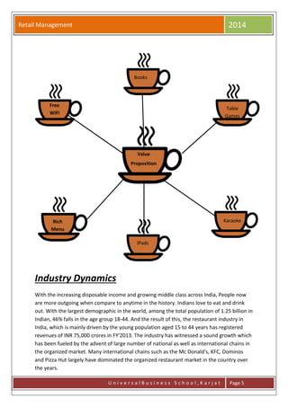 Retail Management 2014
U n i v e r s a l B u s i n e s s S c h o o l , K a r j a t Page 5
Industry Dynamics
With the increasing disposable income and growing middle class across India, People now
are more outgoing when compare to anytime in the history. Indians love to eat and drink
out. With the largest demographic in the world, among the total population of 1.25 billion in
Indian, 46% falls in the age group 18-44. And the result of this, the restaurant industry in
India, which is mainly driven by the young population aged 15 to 44 years has registered
revenues of INR 75,000 crores in FY'2013. The industry has witnessed a sound growth which
has been fueled by the advent of large number of national as well as international chains in
the organized market. Many international chains such as the Mc Donald's, KFC, Dominos
and Pizza Hut largely have dominated the organized restaurant market in the country over
the years.
Free
WiFi
Books
Table
Games
KaraokeRich
Menu
IPads
Value
Proposition
 