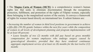 • The Magna Carta of Women (MCW) is a comprehensive women’s human
rights law that seeks to eliminate discrimination through the recognition,
protection, fulfillment, and promotion of the rights of Filipino women, especially
those belonging in the marginalized sectors of the society. It conveys a framework
of rights for women based directly on international law. It salient features are:
• Increasing the number of women in third level positions in government to achieve
a fifty-fifty (50-50) gender balance within the next five years while the composition
of women in all levels of development planning and program implementation will
be at least 40 percent;
• Leave benefits of two (2) months with full pay based on gross monthly
compensation for women employees who undergo surgery caused by
gynecological disorders, provided that they have rendered continuous
aggregate employment service of at least six (6) months for the last twelve (12)
months;
 