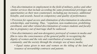 • Non-discrimination in employment in the field of military, police and other
similar services that include according the same promotional privileges and
opportunities as their men counterpart, including pay increases, additional
benefits, and awards, based on competency and quality of performance.
• Provision for equal access and elimination of discrimination in education,
scholarships, and training. Thus, “expulsion, non-readmission, prohibiting
enrollment, and other related discrimination of women students and faculty
due to pregnancy out of marriage shall be outlawed.
• Non-discriminatory and non-derogatory portrayal of women in media and
film to raise the consciousness of the general public in recognizing the
dignity of women and the role and contribution of women in family,
community, and the society through the strategic use of mass media;
• Equal status given to men and women on the titling of the land and
issuance of stewardship contracts and patents.
 