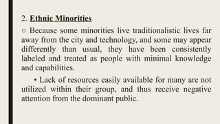 2. Ethnic Minorities
○ Because some minorities live traditionalistic lives far
away from the city and technology, and some may appear
differently than usual, they have been consistently
labeled and treated as people with minimal knowledge
and capabilities.
• Lack of resources easily available for many are not
utilized within their group, and thus receive negative
attention from the dominant public.
 