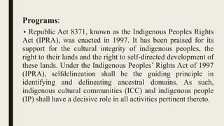 Programs:
• Republic Act 8371, known as the Indigenous Peoples Rights
Act (IPRA), was enacted in 1997. It has been praised for its
support for the cultural integrity of indigenous peoples, the
right to their lands and the right to self-directed development of
these lands. Under the Indigenous Peoples’ Rights Act of 1997
(IPRA), selfdelineation shall be the guiding principle in
identifying and delineating ancestral domains. As such,
indigenous cultural communities (ICC) and indigenous people
(IP) shall have a decisive role in all activities pertinent thereto.
 
