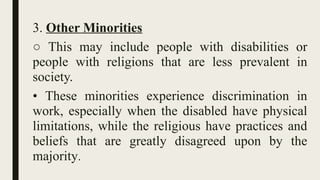 3. Other Minorities
○ This may include people with disabilities or
people with religions that are less prevalent in
society.
• These minorities experience discrimination in
work, especially when the disabled have physical
limitations, while the religious have practices and
beliefs that are greatly disagreed upon by the
majority.
 