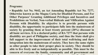 Programs:
• Republic Act No. 9442, an Act Amending Republic Act No. 7277,
Otherwise known as the Magna Carta for Disabled Persons, and For
Other Purposes’ Granting Additional Privileges and Incentives and
Prohibitions on Verbal, Non-verbal Ridicule and Vilification Against
Persons with Disability. Its objective is to provide persons with
disability, the opportunity to participate fully into the mainstream of
society by granting them at least twenty percent (20%) discount in
all basic services. It is a declared policy of RA 7277 that persons with
disability are part of Philippine society, and thus the State shall give
full support to the improvement of their total well-being and their
integration into the mainstream of society. They have the same rights
as other people to take their proper place in society. They should be
able to live freely and as independently as possible. This must be the
concern of everyone the family, community and all government and
 