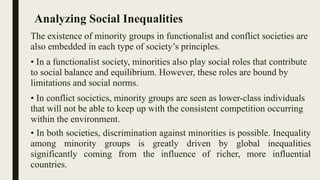 Analyzing Social Inequalities
The existence of minority groups in functionalist and conflict societies are
also embedded in each type of society’s principles.
• In a functionalist society, minorities also play social roles that contribute
to social balance and equilibrium. However, these roles are bound by
limitations and social norms.
• In conflict socictics, minority groups are seen as lower-class individuals
that will not be able to keep up with the consistent competition occurring
within the environment.
• In both societies, discrimination against minorities is possible. Inequality
among minority groups is greatly driven by global inequalities
significantly coming from the influence of richer, more influential
countries.
 